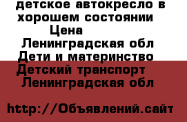 детское автокресло в хорошем состоянии › Цена ­ 1 000 - Ленинградская обл. Дети и материнство » Детский транспорт   . Ленинградская обл.